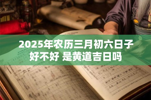 2025年农历三月初六日子好不好 是黄道吉日吗