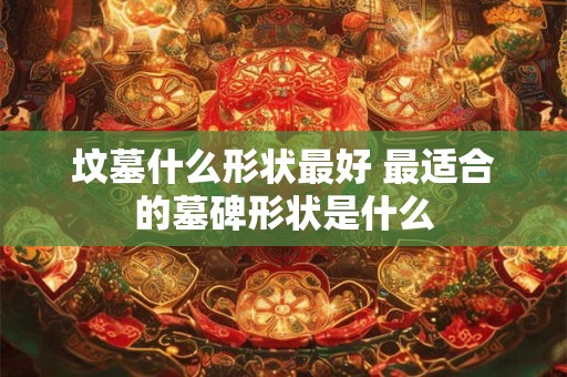 坟墓什么形状最好 最适合的墓碑形状是什么