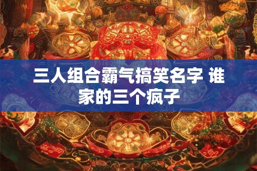 三人组合霸气搞笑名字 谁家的三个疯子
