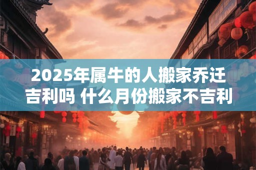 2025年属牛的人搬家乔迁吉利吗 什么月份搬家不吉利