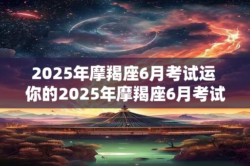 2025年摩羯座6月考试运 你的2025年摩羯座6月考试运如何