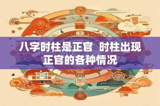 八字时柱是正官  时柱出现正官的各种情况