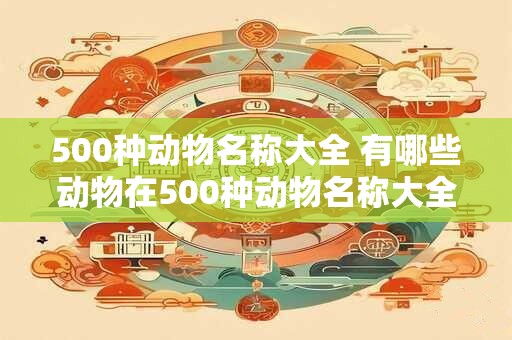 500种动物名称大全 有哪些动物在500种动物名称大全中列出