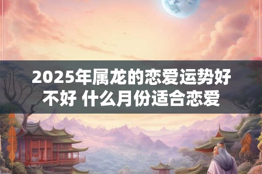 2025年属龙的恋爱运势好不好 什么月份适合恋爱