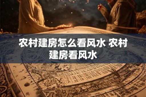 农村建房怎么看风水 农村建房看风水