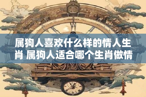 属狗人喜欢什么样的情人生肖 属狗人适合哪个生肖做情人