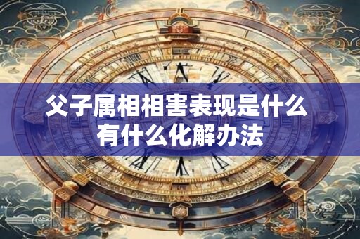 父子属相相害表现是什么 有什么化解办法