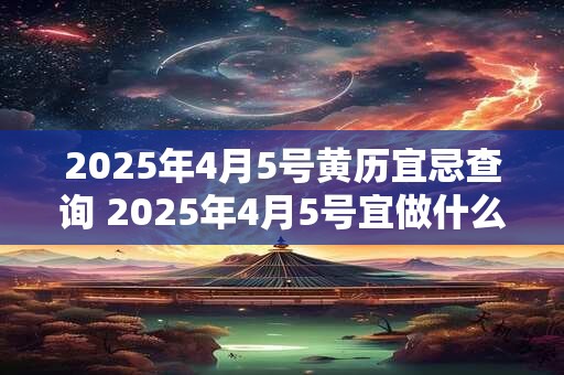 2025年4月5号黄历宜忌查询 2025年4月5号宜做什么忌做什么