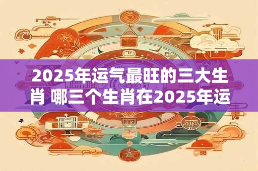 2025年运气最旺的三大生肖 哪三个生肖在2025年运气最旺