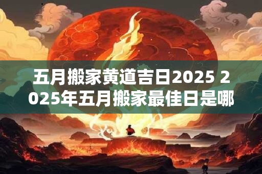五月搬家黄道吉日2025 2025年五月搬家最佳日是哪一天