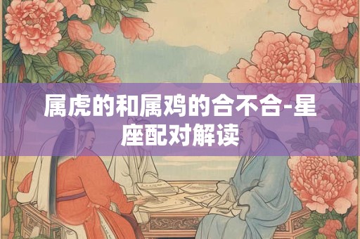 属虎的和属鸡的合不合-星座配对解读