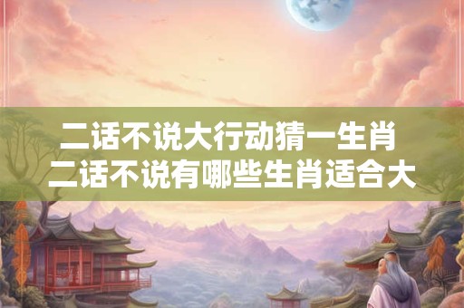二话不说大行动猜一生肖 二话不说有哪些生肖适合大行动