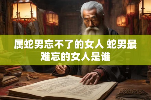 属蛇男忘不了的女人 蛇男最难忘的女人是谁