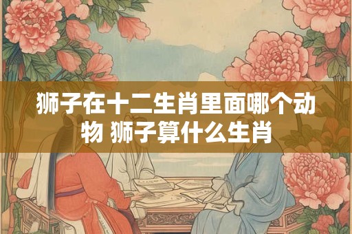 狮子在十二生肖里面哪个动物 狮子算什么生肖 狮子在十二生肖里面哪个动物 狮子算什么生肖