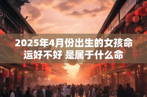 2025年4月份出生的女孩命运好不好 是属于什么命 2025年4月份出生的女孩命运好不好 是属于什么命