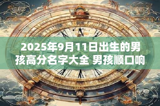 2025年9月11日出生的男孩高分名字大全 男孩顺口响亮小名 2025年9月11日出生的男孩高分名字大全 男孩顺口响亮小名