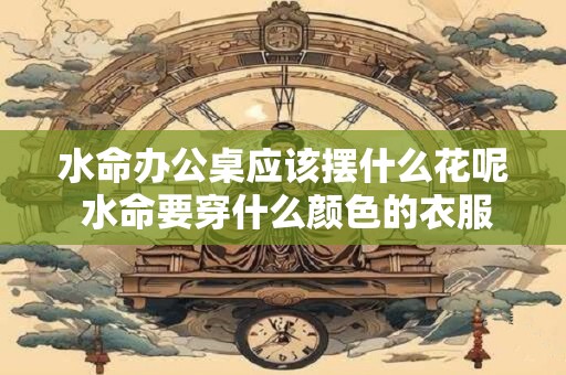 水命办公桌应该摆什么花呢 水命要穿什么颜色的衣服