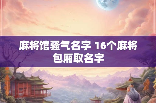 麻将馆骚气名字 16个麻将包厢取名字 麻将馆骚气名字 16个麻将包厢取名字