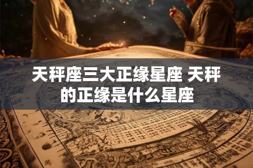 天秤座三大正缘星座 天秤的正缘是什么星座