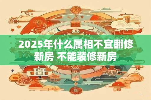 2025年什么属相不宜翻修新房 不能装修新房