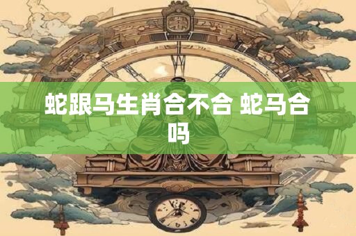蛇跟马生肖合不合 蛇马合吗