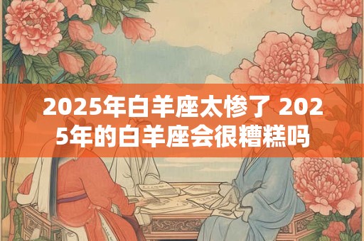 2025年白羊座太惨了 2025年的白羊座会很糟糕吗