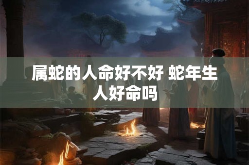 属蛇的人命好不好 蛇年生人好命吗