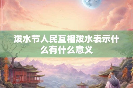 泼水节人民互相泼水表示什么有什么意义 泼水节人民互相泼水表示什么有什么意义