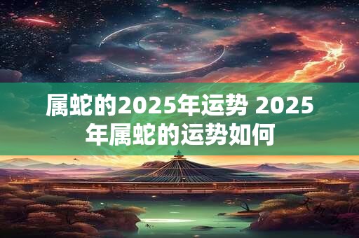 属蛇的2025年运势 2025年属蛇的运势如何