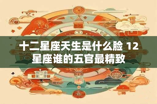 十二星座天生是什么脸 12星座谁的五官最精致