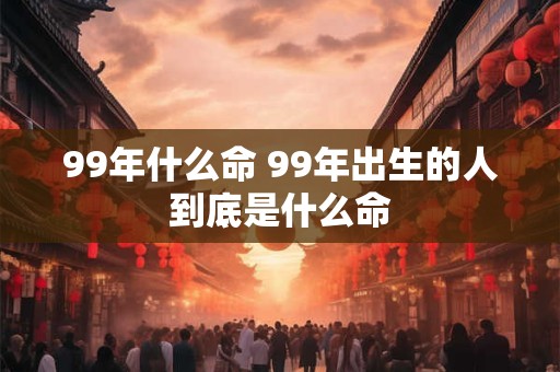 99年什么命 99年出生的人到底是什么命