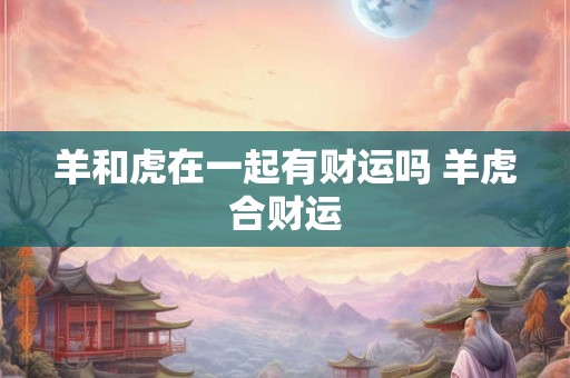 羊和虎在一起有财运吗 羊虎合财运