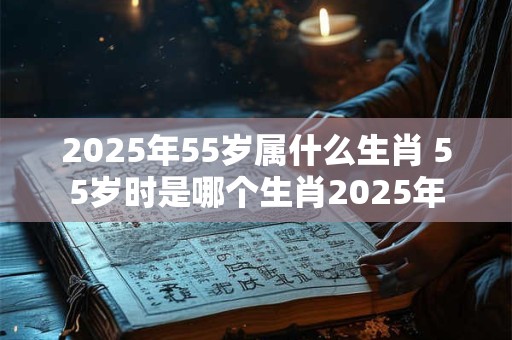 2025年55岁属什么生肖 55岁时是哪个生肖2025年