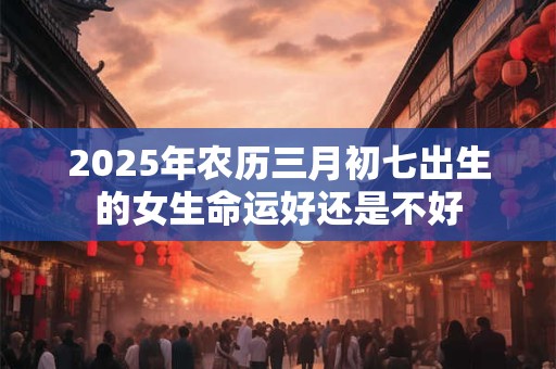 2025年农历三月初七出生的女生命运好还是不好