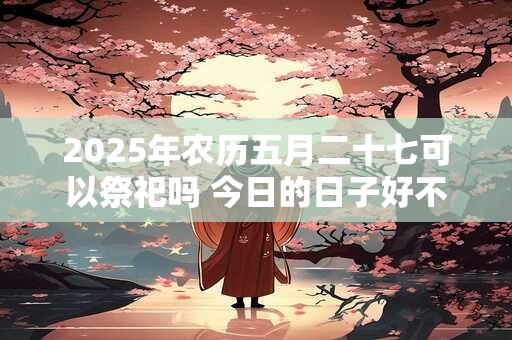 2025年农历五月二十七可以祭祀吗 今日的日子好不好