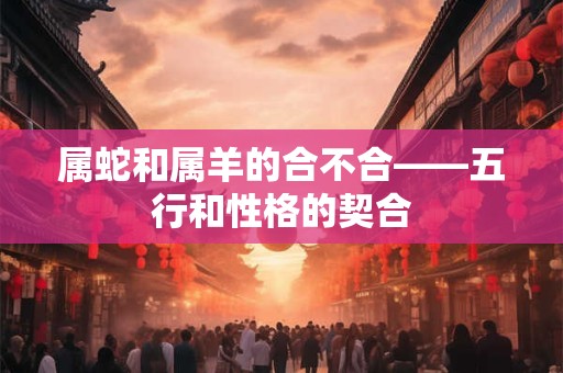 属蛇和属羊的合不合——五行和性格的契合 属蛇和属羊的合不合——五行和性格的契合