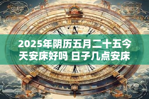 2025年阴历五月二十五今天安床好吗 日子几点安床吉利
