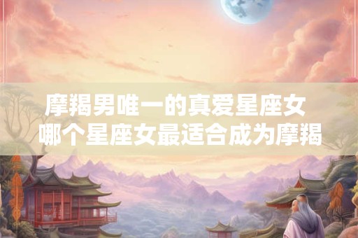 摩羯男唯一的真爱星座女 哪个星座女最适合成为摩羯男的真爱