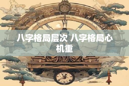 八字格局层次 八字格局心机重