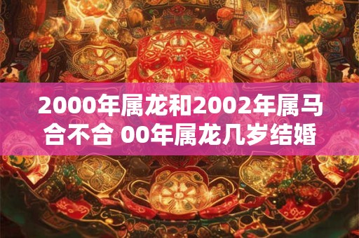 2000年属龙和2002年属马合不合 00年属龙几岁结婚好 2000年属龙和2002年属马合不合 00年属龙几岁结婚好