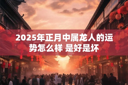 2025年正月中属龙人的运势怎么样 是好是坏