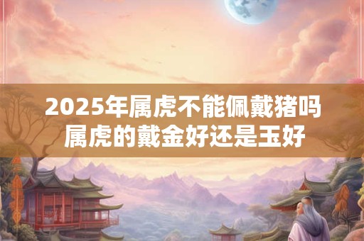 2025年属虎不能佩戴猪吗 属虎的戴金好还是玉好