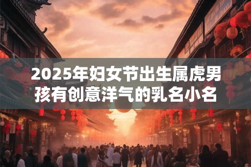 2025年妇女节出生属虎男孩有创意洋气的乳名小名