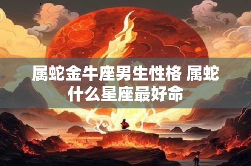 属蛇金牛座男生性格 属蛇什么星座最好命