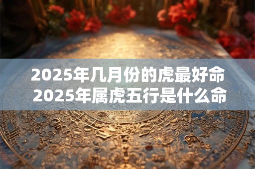 2025年几月份的虎最好命 2025年属虎五行是什么命