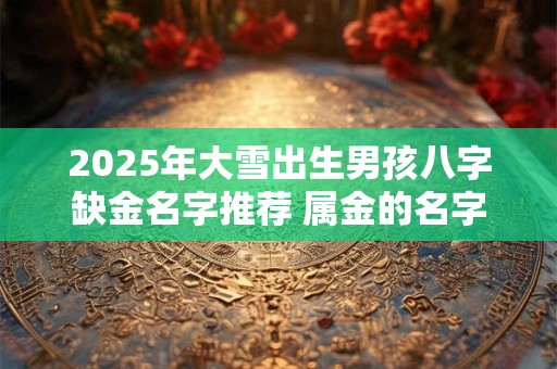 2025年大雪出生男孩八字缺金名字推荐 属金的名字有哪些