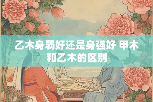 乙木身弱好还是身强好 甲木和乙木的区别