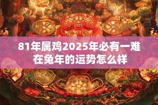 81年属鸡2025年必有一难 在兔年的运势怎么样 81年属鸡2025年必有一难 在兔年的运势怎么样