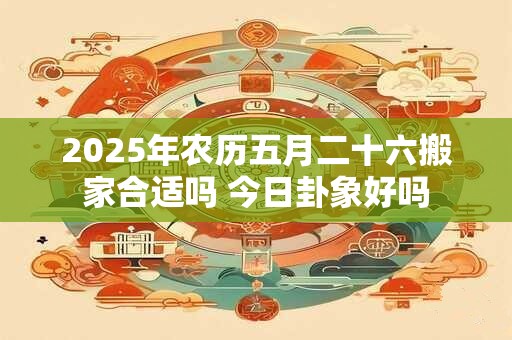 2025年农历五月二十六搬家合适吗 今日卦象好吗