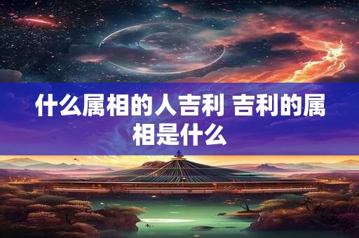 什么属相的人吉利 吉利的属相是什么